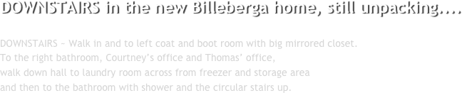 DOWNSTAIRS in the new Billeberga home, still unpacking....

DOWNSTAIRS ~ Walk in and to left coat and boot room with big mirrored closet.
To the right bathroom, Courtney’s office and Thomas’ office, 
walk down hall to laundry room across from freezer and storage area 
and then to the bathroom with shower and the circular stairs up.