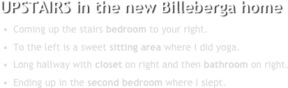 UPSTAIRS in the new Billeberga home 
Coming up the stairs bedroom to your right. 
To the left is a sweet sitting area where I did yoga.
Long hallway with closet on right and then bathroom on right.
Ending up in the second bedroom where I slept. 