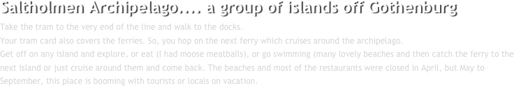 Saltholmen Archipelago.... a group of islands off Gothenburg
Take the tram to the very end of the line and walk to the docks. 
Your tram card also covers the ferries. So, you hop on the next ferry which cruises around the archipelago. 
Get off on any island and explore, or eat (I had moose meatballs), or go swimming (many lovely beaches and then catch the ferry to the next island or just cruise around them and come back. The beaches and most of the restaurants were closed in April, but May to September, this place is booming with tourists or locals on vacation.