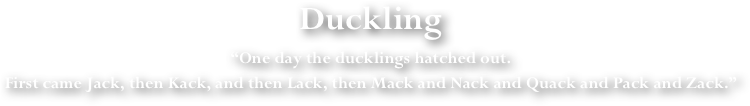 Duckling
“One day the ducklings hatched out. 
First came Jack, then Kack, and then Lack, then Mack and Nack and Quack and Pack and Zack.”